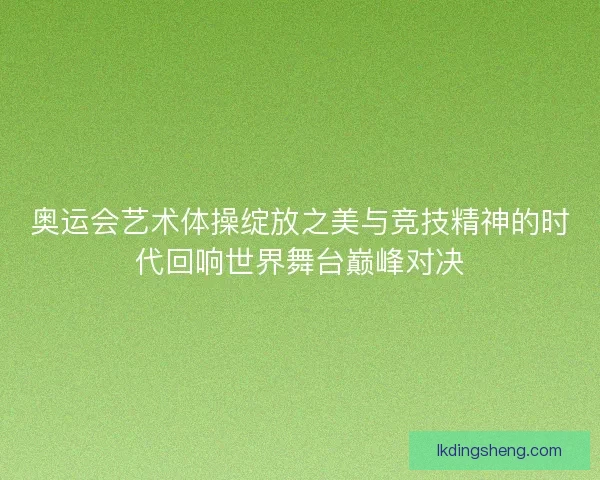 奥运会艺术体操绽放之美与竞技精神的时代回响世界舞台巅峰对决