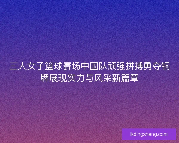 三人女子篮球赛场中国队顽强拼搏勇夺铜牌展现实力与风采新篇章
