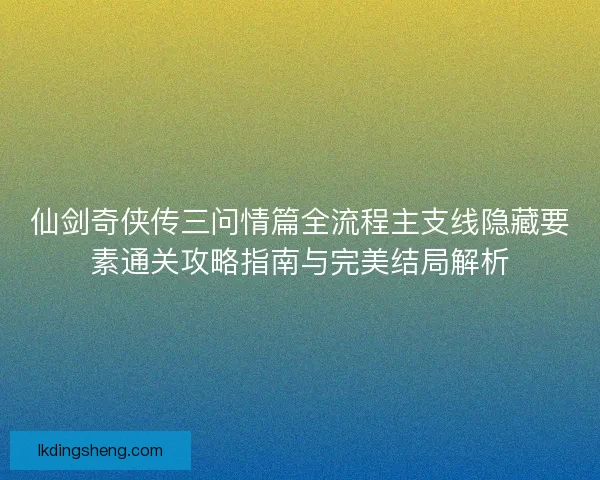 仙剑奇侠传三问情篇全流程主支线隐藏要素通关攻略指南与完美结局解析