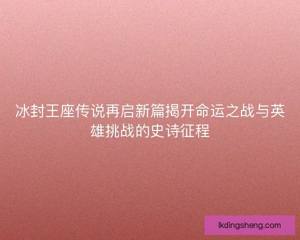 冰封王座传说再启新篇揭开命运之战与英雄挑战的史诗征程