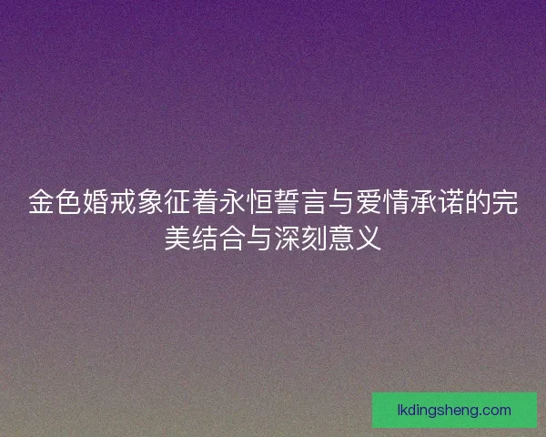 金色婚戒象征着永恒誓言与爱情承诺的完美结合与深刻意义
