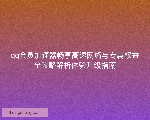 qq会员加速器畅享高速网络与专属权益全攻略解析体验升级指南