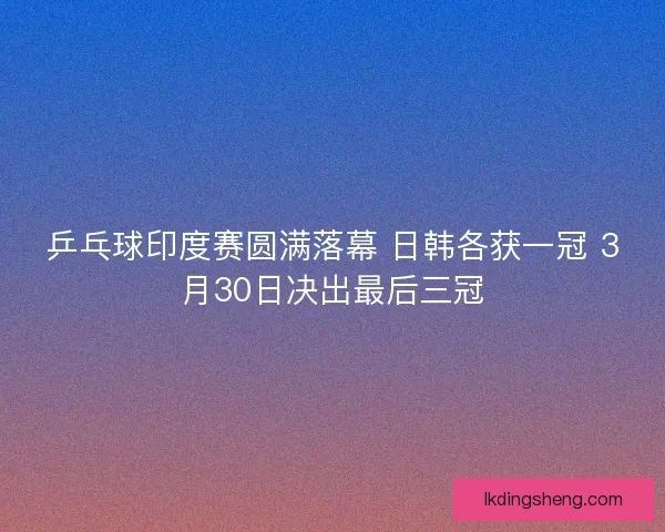 乒乓球印度赛圆满落幕 日韩各获一冠 3月30日决出最后三冠
