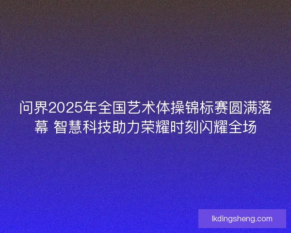 问界2025年全国艺术体操锦标赛圆满落幕 智慧科技助力荣耀时刻闪耀全场