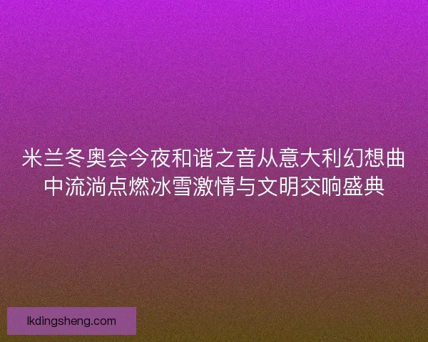 米兰冬奥会今夜和谐之音从意大利幻想曲中流淌点燃冰雪激情与文明交响盛典