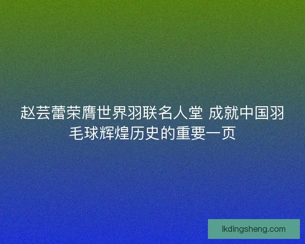 赵芸蕾荣膺世界羽联名人堂 成就中国羽毛球辉煌历史的重要一页