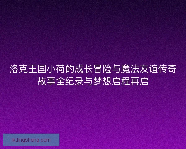 洛克王国小荷的成长冒险与魔法友谊传奇故事全纪录与梦想启程再启 洛克王国小荷的成长冒险与魔法友谊传奇故事全纪录与梦想启程再启