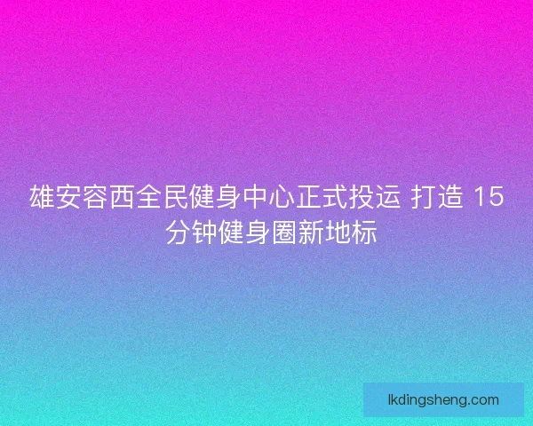 雄安容西全民健身中心正式投运 打造 15 分钟健身圈新地标
