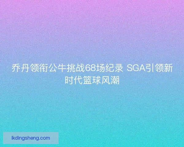 乔丹领衔公牛挑战68场纪录 SGA引领新时代篮球风潮 乔丹领衔公牛挑战68场纪录 SGA引领新时代篮球风潮