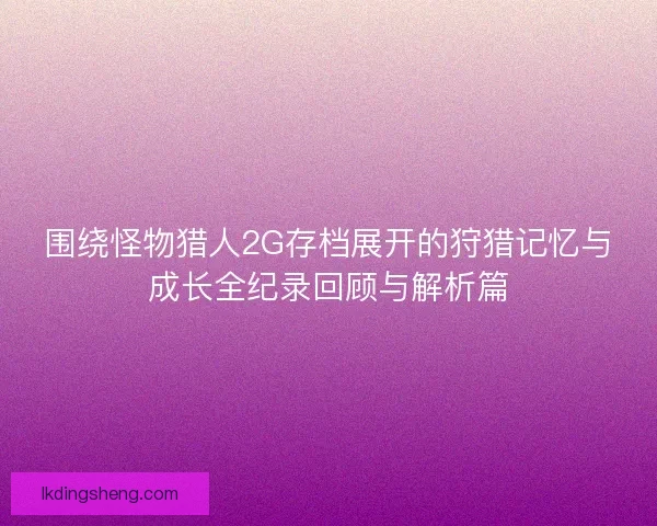 围绕怪物猎人2G存档展开的狩猎记忆与成长全纪录回顾与解析篇