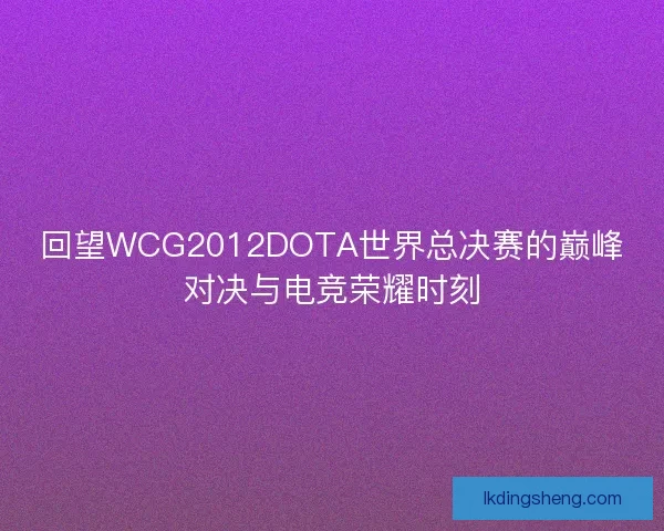 回望WCG2012DOTA世界总决赛的巅峰对决与电竞荣耀时刻 回望WCG2012DOTA世界总决赛的巅峰对决与电竞荣耀时刻
