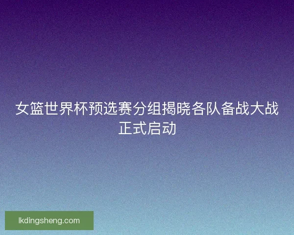 女篮世界杯预选赛分组揭晓各队备战大战正式启动
