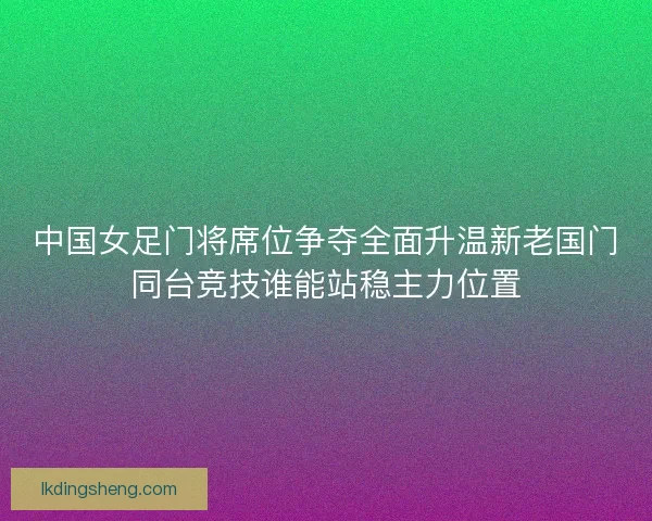 中国女足门将席位争夺全面升温新老国门同台竞技谁能站稳主力位置