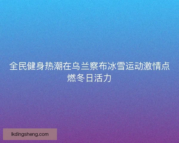 全民健身热潮在乌兰察布冰雪运动激情点燃冬日活力