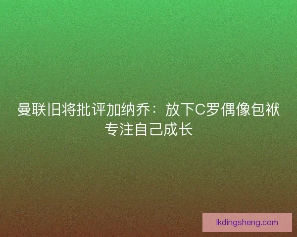 曼联旧将批评加纳乔：放下C罗偶像包袱专注自己成长