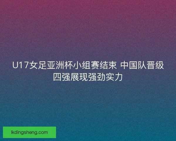 U17女足亚洲杯小组赛结束 中国队晋级四强展现强劲实力 U17女足亚洲杯小组赛结束 中国队晋级四强展现强劲实力
