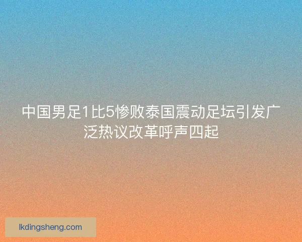 中国男足1比5惨败泰国震动足坛引发广泛热议改革呼声四起 中国男足1比5惨败泰国震动足坛引发广泛热议改革呼声四起