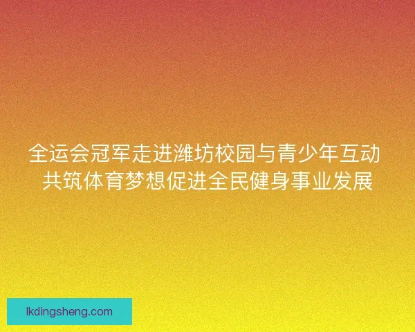 全运会冠军走进潍坊校园与青少年互动 共筑体育梦想促进全民健身事业发展