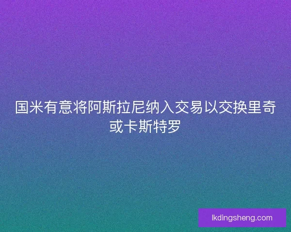 国米有意将阿斯拉尼纳入交易以交换里奇或卡斯特罗