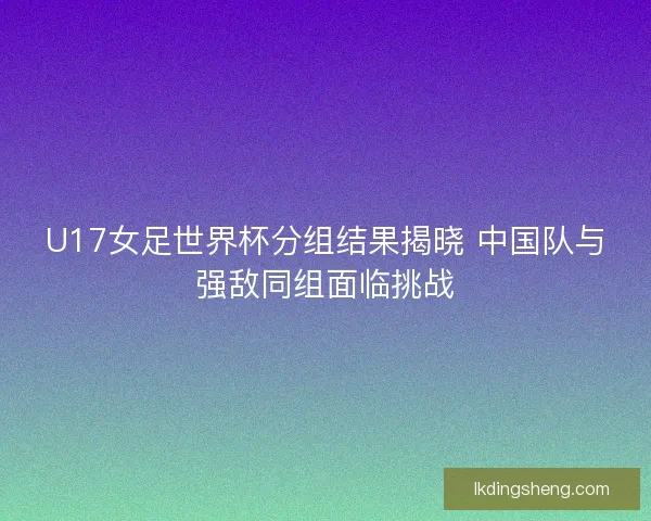 U17女足世界杯分组结果揭晓 中国队与强敌同组面临挑战