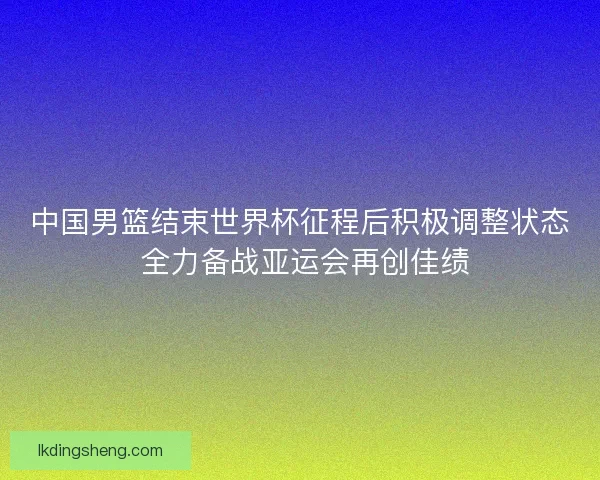 中国男篮结束世界杯征程后积极调整状态 全力备战亚运会再创佳绩