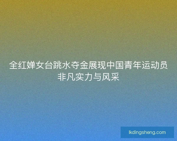 全红婵女台跳水夺金展现中国青年运动员非凡实力与风采
