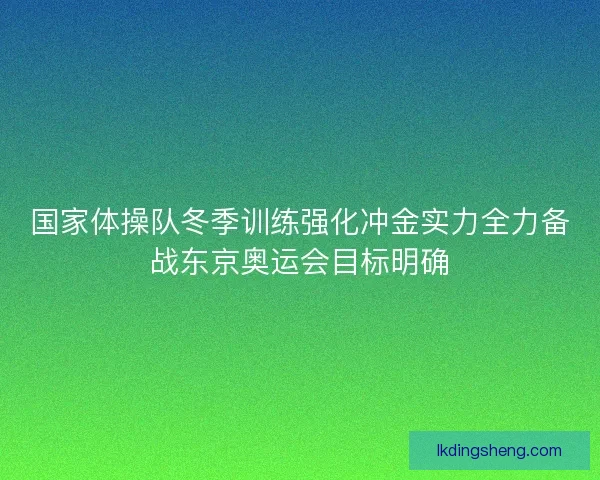 国家体操队冬季训练强化冲金实力全力备战东京奥运会目标明确